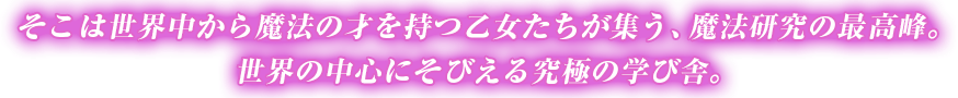 そこは世界中から魔法の才を持つ乙女たちが集う、魔法研究の最高峰。
世界の中心にそびえる究極の学び舎。